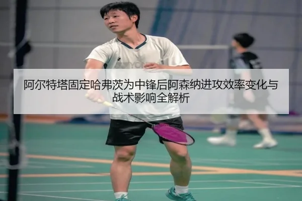 阿尔特塔固定哈弗茨为中锋后阿森纳进攻效率变化与战术影响全解析