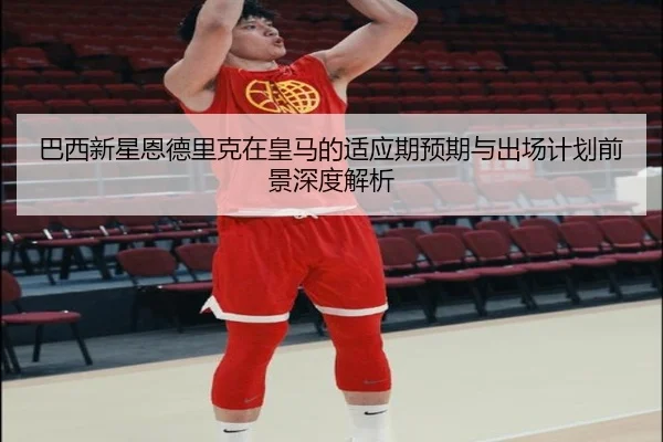 巴西新星恩德里克在皇马的适应期预期与出场计划前景深度解析