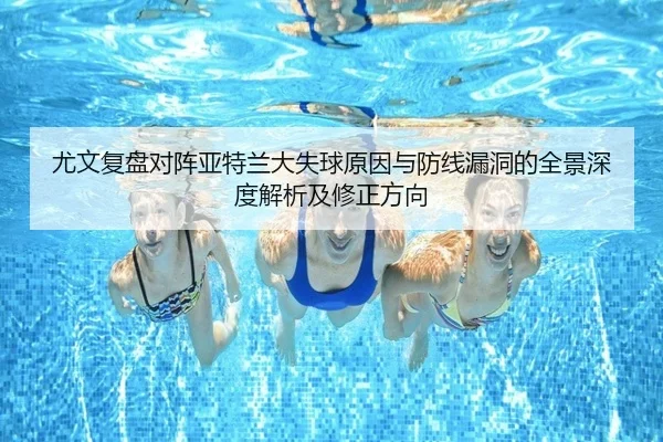 尤文复盘对阵亚特兰大失球原因与防线漏洞的全景深度解析及修正方向