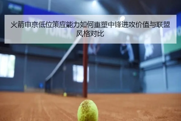 火箭申京低位策应能力如何重塑中锋进攻价值与联盟风格对比