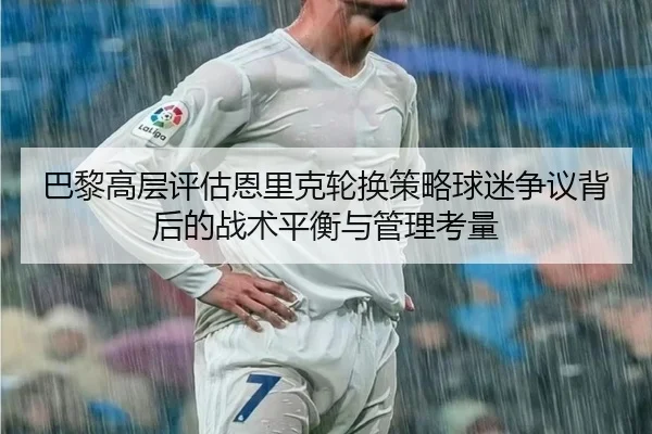 巴黎高层评估恩里克轮换策略球迷争议背后的战术平衡与管理考量