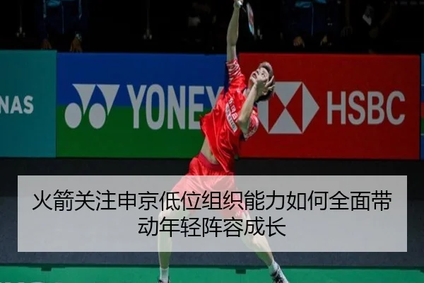 火箭关注申京低位组织能力如何全面带动年轻阵容成长