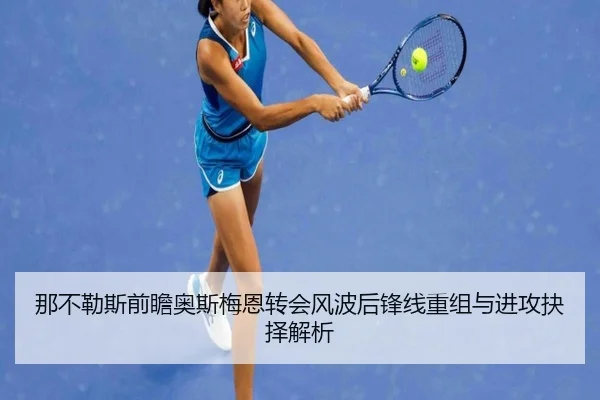 那不勒斯前瞻奥斯梅恩转会风波后锋线重组与进攻抉择解析