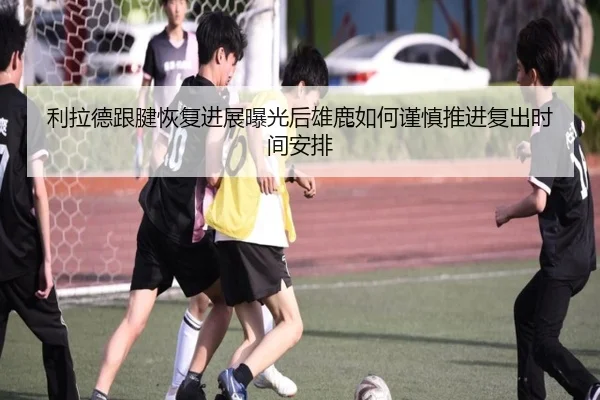 利拉德跟腱恢复进展曝光后雄鹿如何谨慎推进复出时间安排